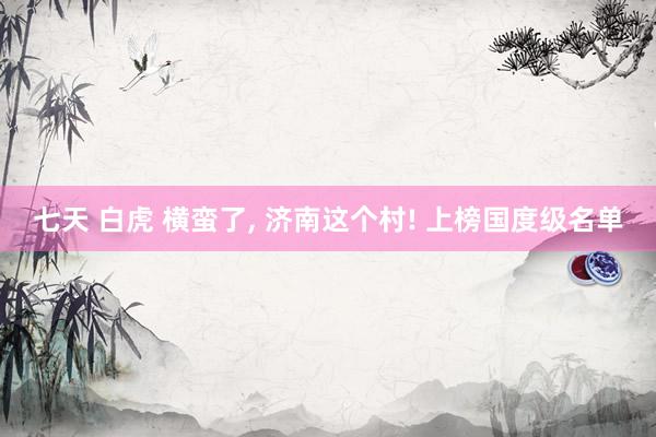 七天 白虎 横蛮了， 济南这个村! 上榜国度级名单