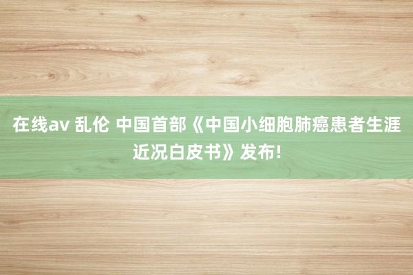 在线av 乱伦 中国首部《中国小细胞肺癌患者生涯近况白皮书》发布!