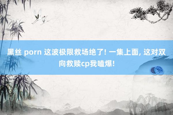 黑丝 porn 这波极限救场绝了! 一集上面， 这对双向救赎cp我嗑爆!