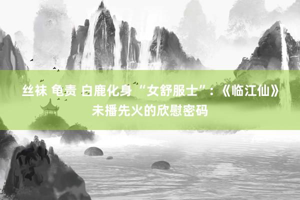 丝袜 龟责 白鹿化身 “女舒服士”: 《临江仙》未播先火的欣慰密码