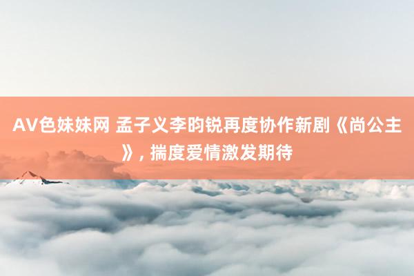 AV色妹妹网 孟子义李昀锐再度协作新剧《尚公主》， 揣度爱情激发期待