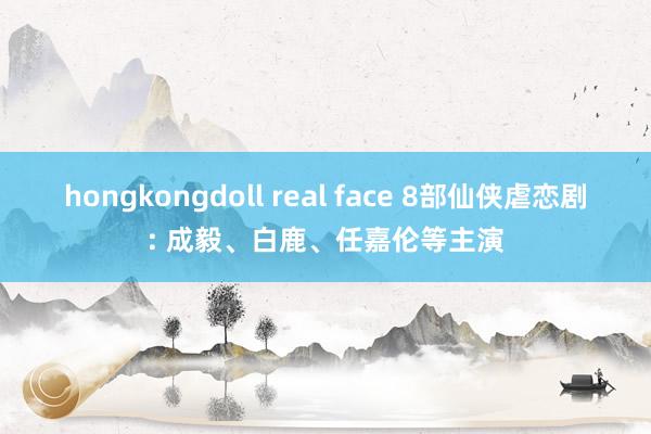 hongkongdoll real face 8部仙侠虐恋剧: 成毅、白鹿、任嘉伦等主演