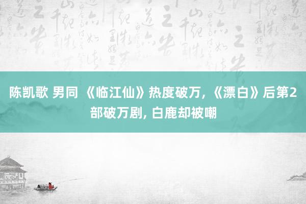陈凯歌 男同 《临江仙》热度破万， 《漂白》后第2部破万剧， 白鹿却被嘲
