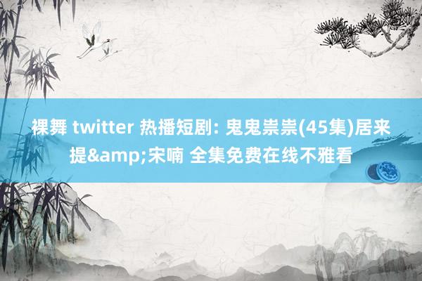 裸舞 twitter 热播短剧: 鬼鬼祟祟(45集)居来提&宋喃 全集免费在线不雅看