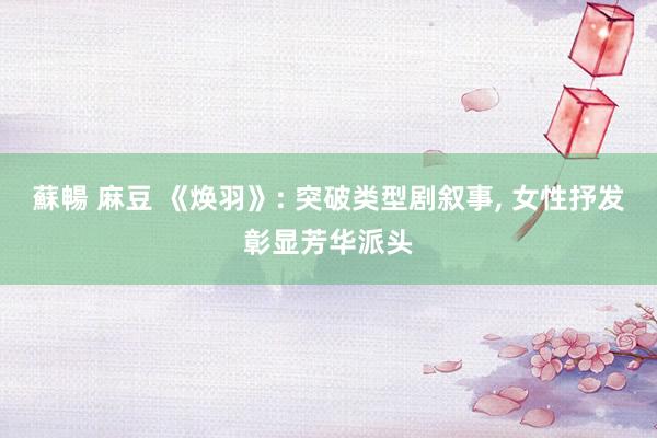 蘇暢 麻豆 《焕羽》: 突破类型剧叙事， 女性抒发彰显芳华派头