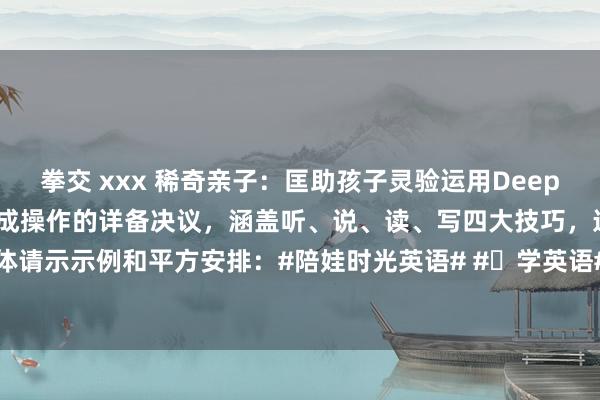 拳交 xxx 稀奇亲子：匡助孩子灵验运用DeepSeek学好英语，一套可告成操作的详备决议，涵盖听、说、读、写四大技巧，连结具体请示示例和平方安排：#陪娃时光英语# #⼩学英语# #英语发蒙👧# 一、逐日基...
