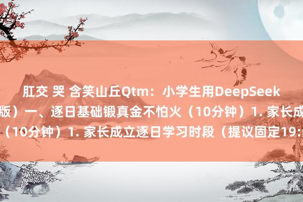 肛交 哭 含笑山丘Qtm：小学生用DeepSeek学习英语四步法（家长教导版）一、逐日基础锻真金不怕火（10分钟）1. 家长成立逐日学习时段（提议固定19:00
