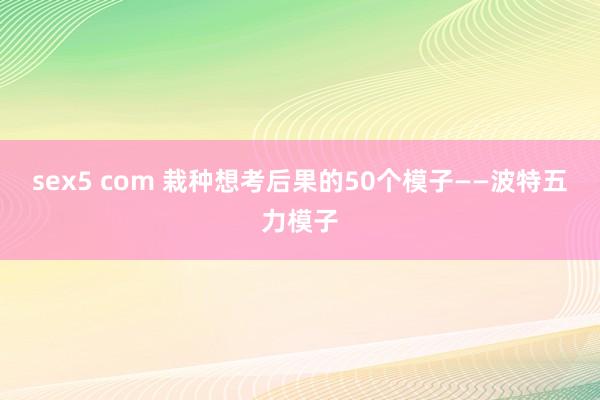 sex5 com 栽种想考后果的50个模子——波特五力模子