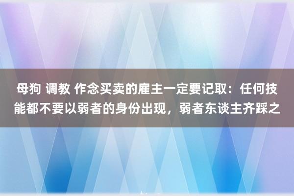 母狗 调教 作念买卖的雇主一定要记取：任何技能都不要以弱者的身份出现，弱者东谈主齐踩之