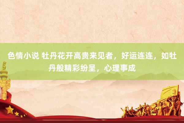 色情小说 牡丹花开高贵来见者，好运连连，如牡丹般精彩纷呈，心理事成