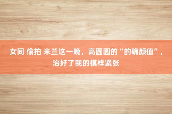女同 偷拍 米兰这一晚，高圆圆的“的确颜值”，治好了我的模样紧张