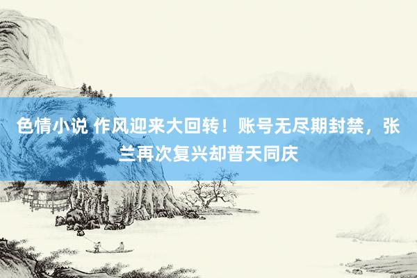 色情小说 作风迎来大回转！账号无尽期封禁，张兰再次复兴却普天同庆