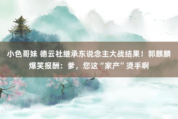小色哥妹 德云社继承东说念主大战结果！郭麒麟爆笑报酬：爹，您这“家产”烫手啊