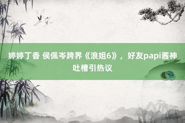 婷婷丁香 侯佩岑跨界《浪姐6》，好友papi酱神吐槽引热议