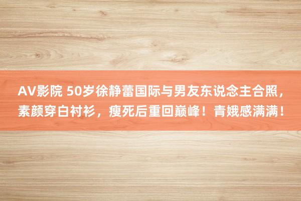 AV影院 50岁徐静蕾国际与男友东说念主合照，素颜穿白衬衫，瘦死后重回巅峰！青娥感满满！