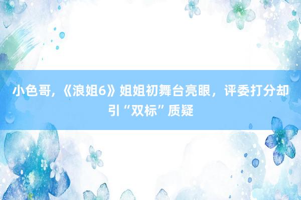 小色哥， 《浪姐6》姐姐初舞台亮眼，评委打分却引“双标”质疑